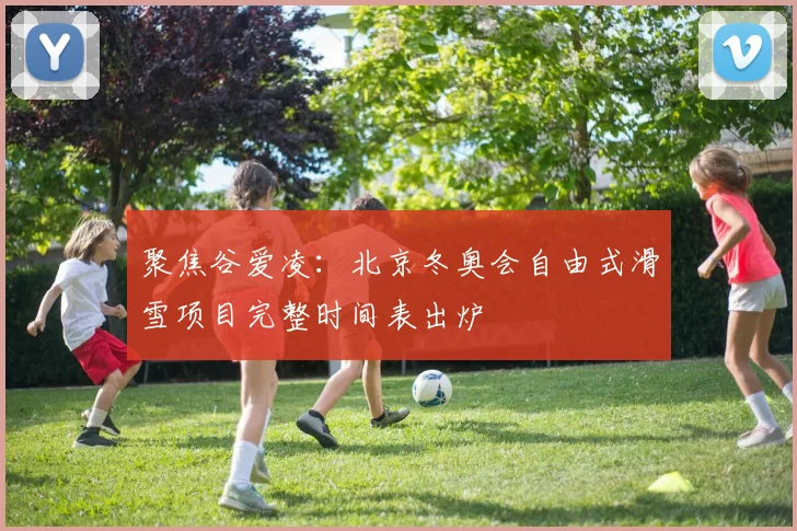 聚焦谷爱凌：北京冬奥会自由式滑雪项目完整时间表出炉