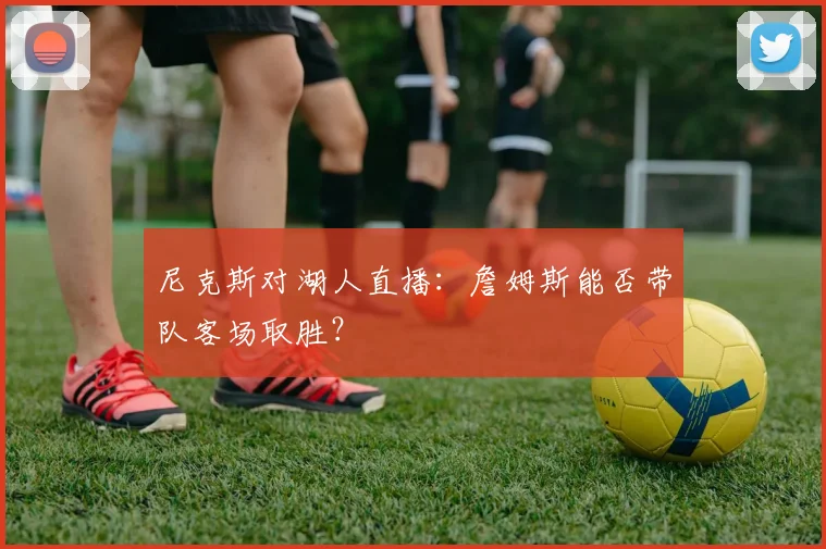 尼克斯对湖人直播：詹姆斯能否带队客场取胜？