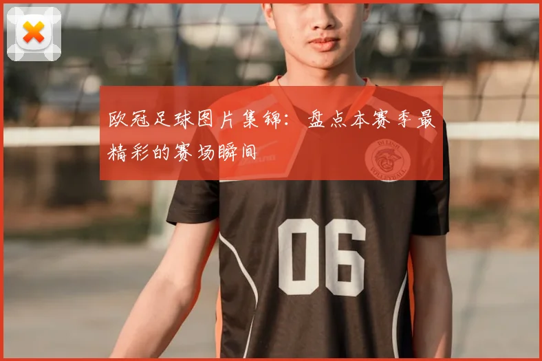 欧冠足球图片集锦：盘点本赛季最精彩的赛场瞬间