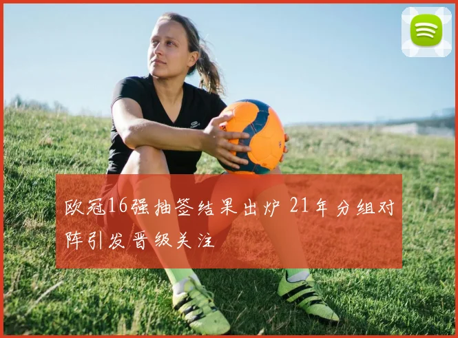 欧冠16强抽签结果出炉 21年分组对阵引发晋级关注