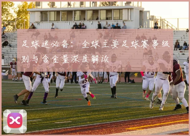 足球迷必备：全球主要足球赛事级别与含金量深度解读