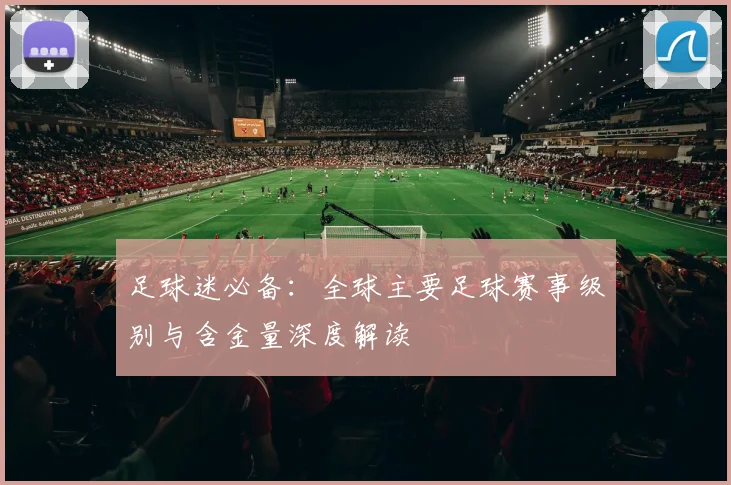 足球迷必备:全球主要足球赛事级别与含金量深度解读