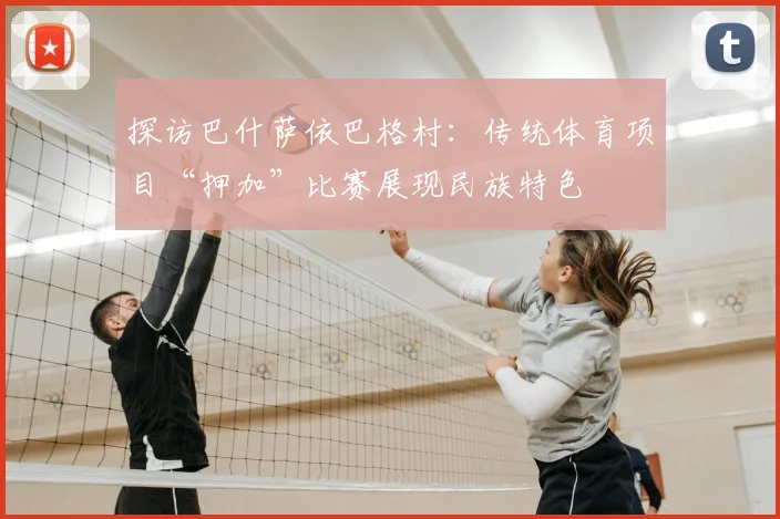 探访巴什萨依巴格村：传统体育项目“押加”比赛展现民族特色