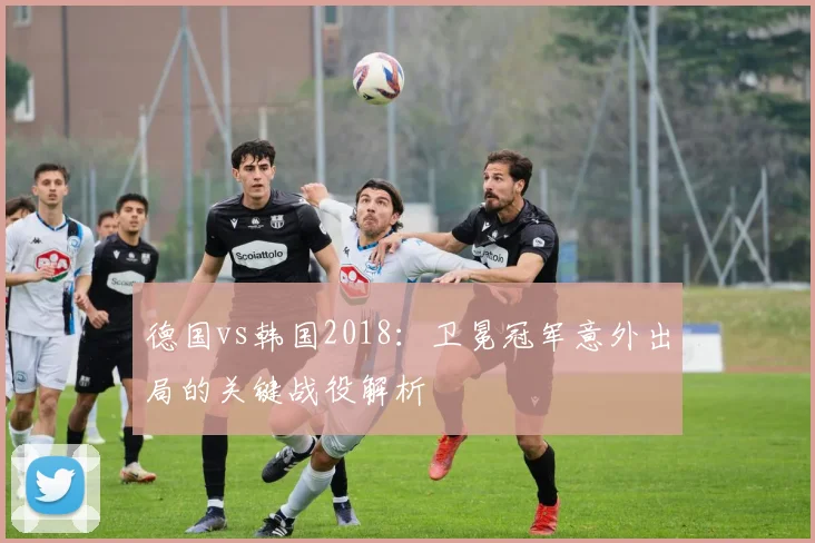 德国vs韩国2018：卫冕冠军意外出局的关键战役解析
