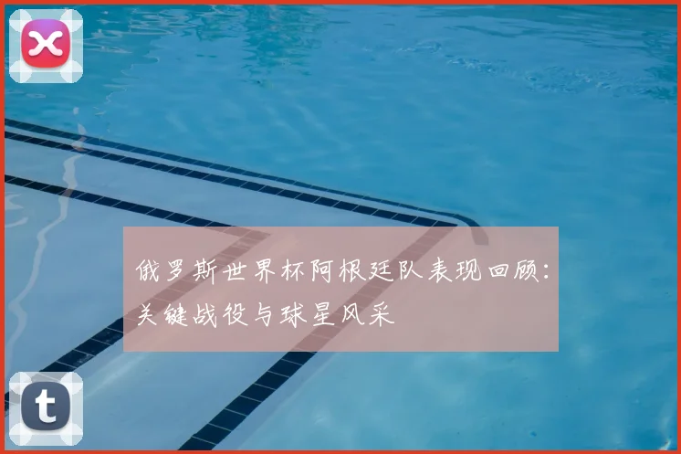 俄罗斯世界杯阿根廷队表现回顾：关键战役与球星风采