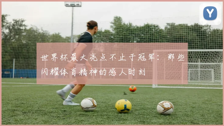 世界杯最大亮点不止于冠军:那些闪耀体育精神的感人时刻