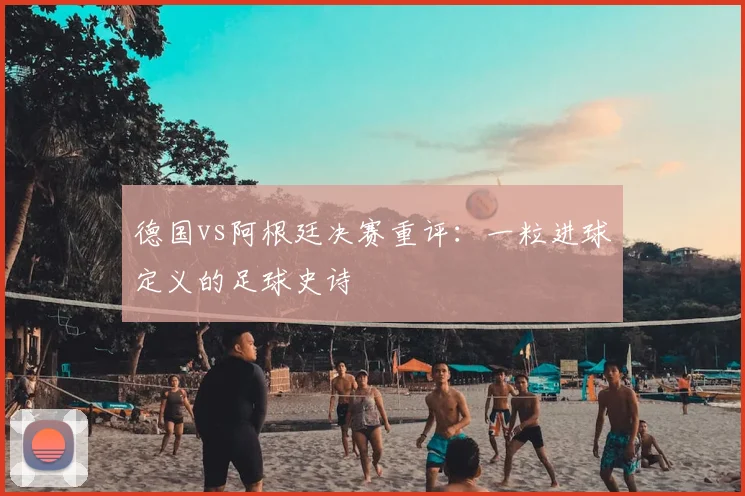 德国vs阿根廷决赛重评：一粒进球定义的足球史诗