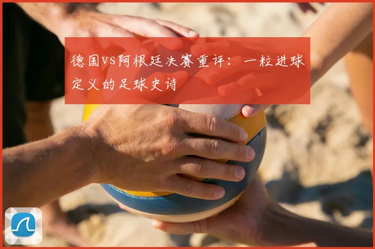 德国vs阿根廷决赛重评：一粒进球定义的足球史诗