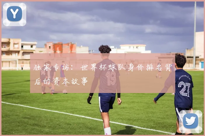 独家专访:世界杯球队身价排名背后的资本故事