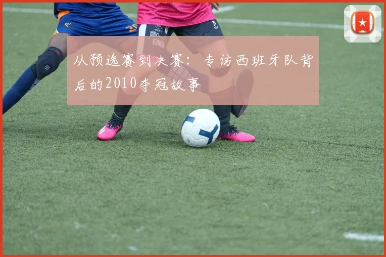 从预选赛到决赛：专访西班牙队背后的2010夺冠故事