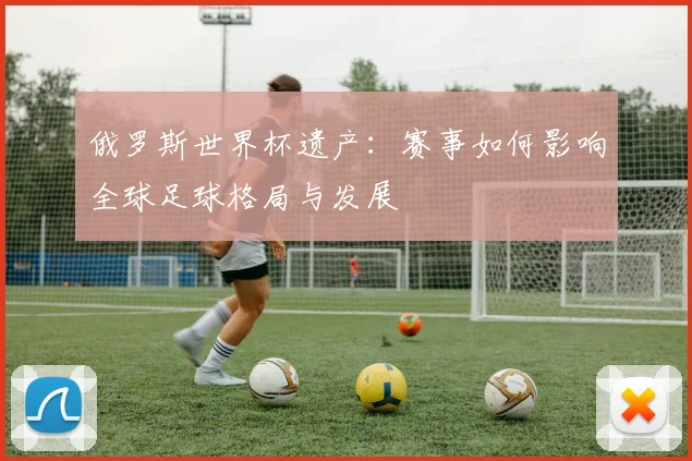 俄罗斯世界杯遗产：赛事如何影响全球足球格局与发展