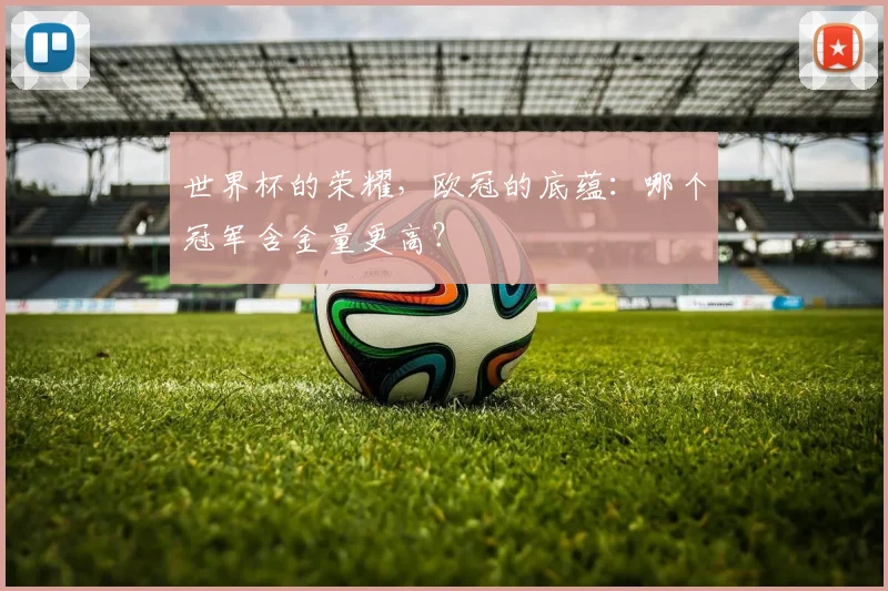 世界杯的荣耀，欧冠的底蕴：哪个冠军含金量更高？
