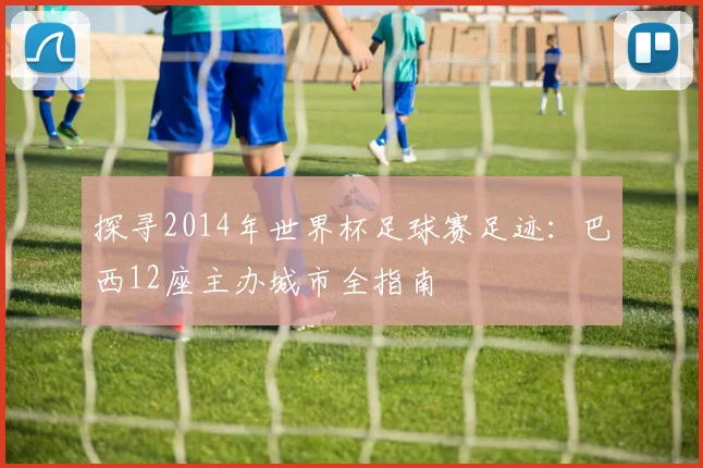 探寻2014年世界杯足球赛足迹：巴西12座主办城市全指南