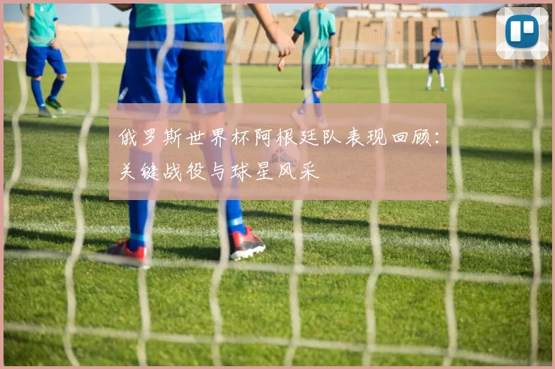 俄罗斯世界杯阿根廷队表现回顾：关键战役与球星风采