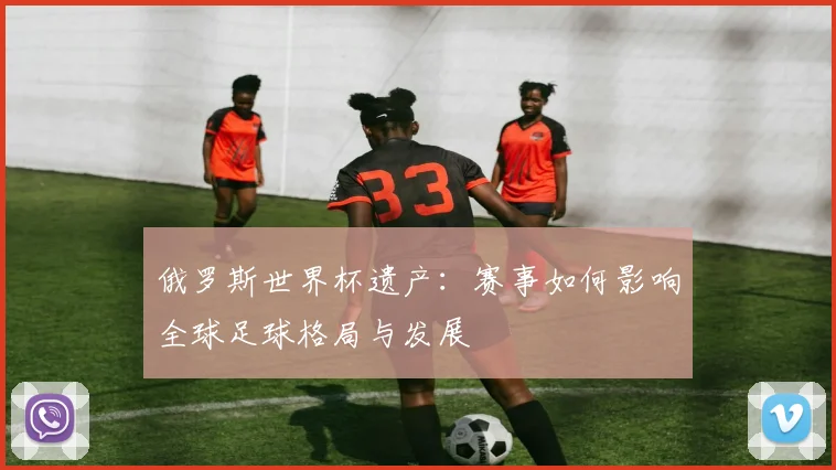俄罗斯世界杯遗产：赛事如何影响全球足球格局与发展