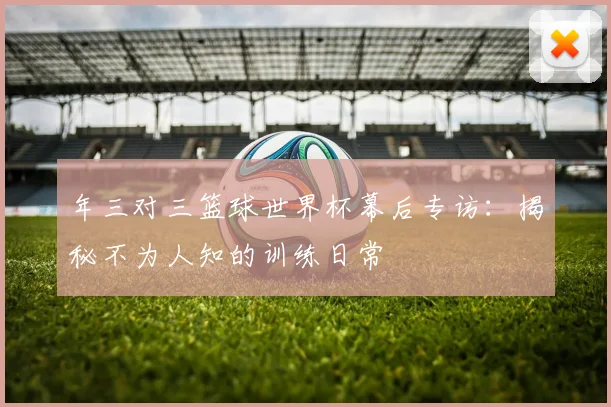 年三对三篮球世界杯幕后专访：揭秘不为人知的训练日常