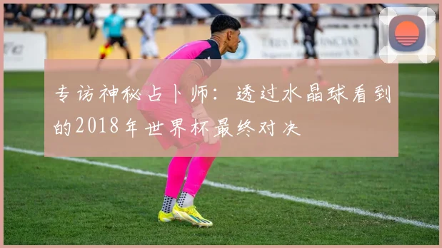 专访神秘占卜师：透过水晶球看到的2018年世界杯最终对决