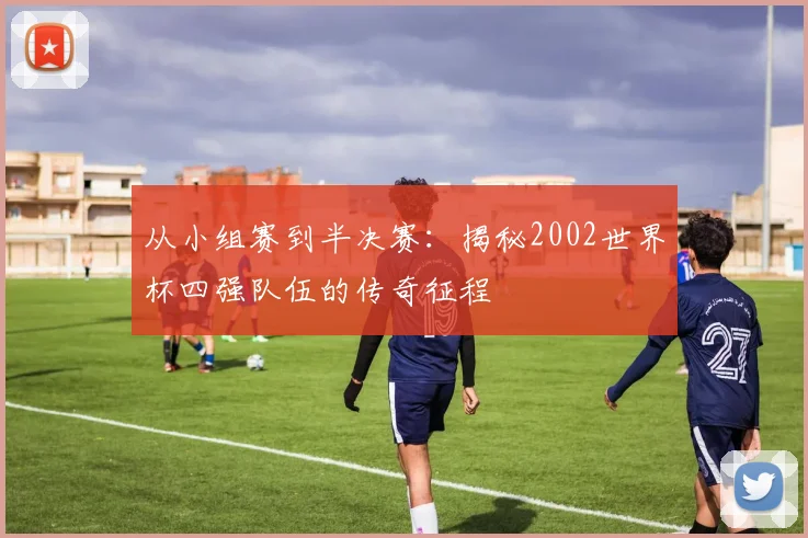 从小组赛到半决赛：揭秘2002世界杯四强队伍的传奇征程